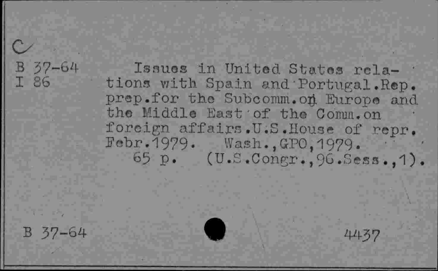 ﻿B 37-64
I 86
Issues in United States rela- ' tions with Spain and Portugal.Rep. prep.for the Subcomm.oh Europe and the Middle East of the Comm.on foreign affairs.U.S.House of repr. Eebr.1979. Wash.,GPO,1979.	•
65 p.	(U.S.Congr.,96.Sess.,1).
B 37-64
4437